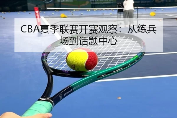 CBA夏季联赛开赛观察：从练兵场到话题中心